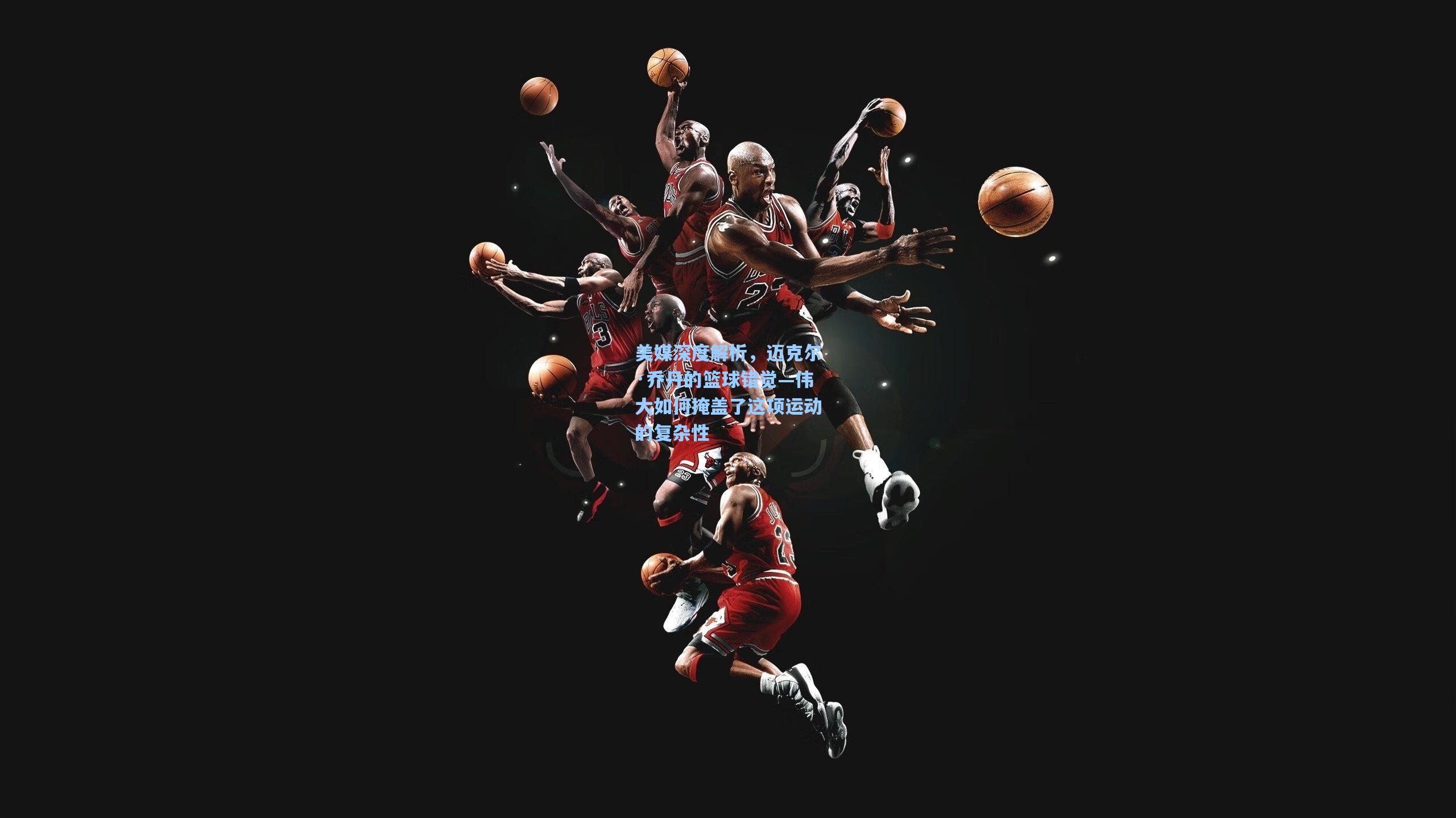 美媒深度解析，迈克尔·乔丹的篮球错觉—伟大如何掩盖了这项运动的复杂性