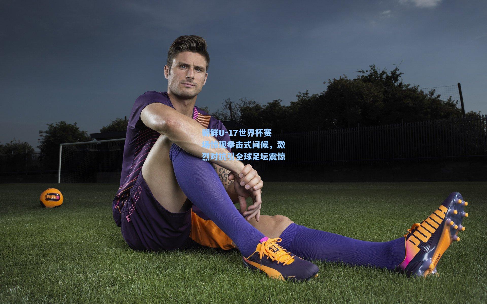 朝鲜U-17世界杯赛场惊现拳击式问候，激烈对抗引全球足坛震惊