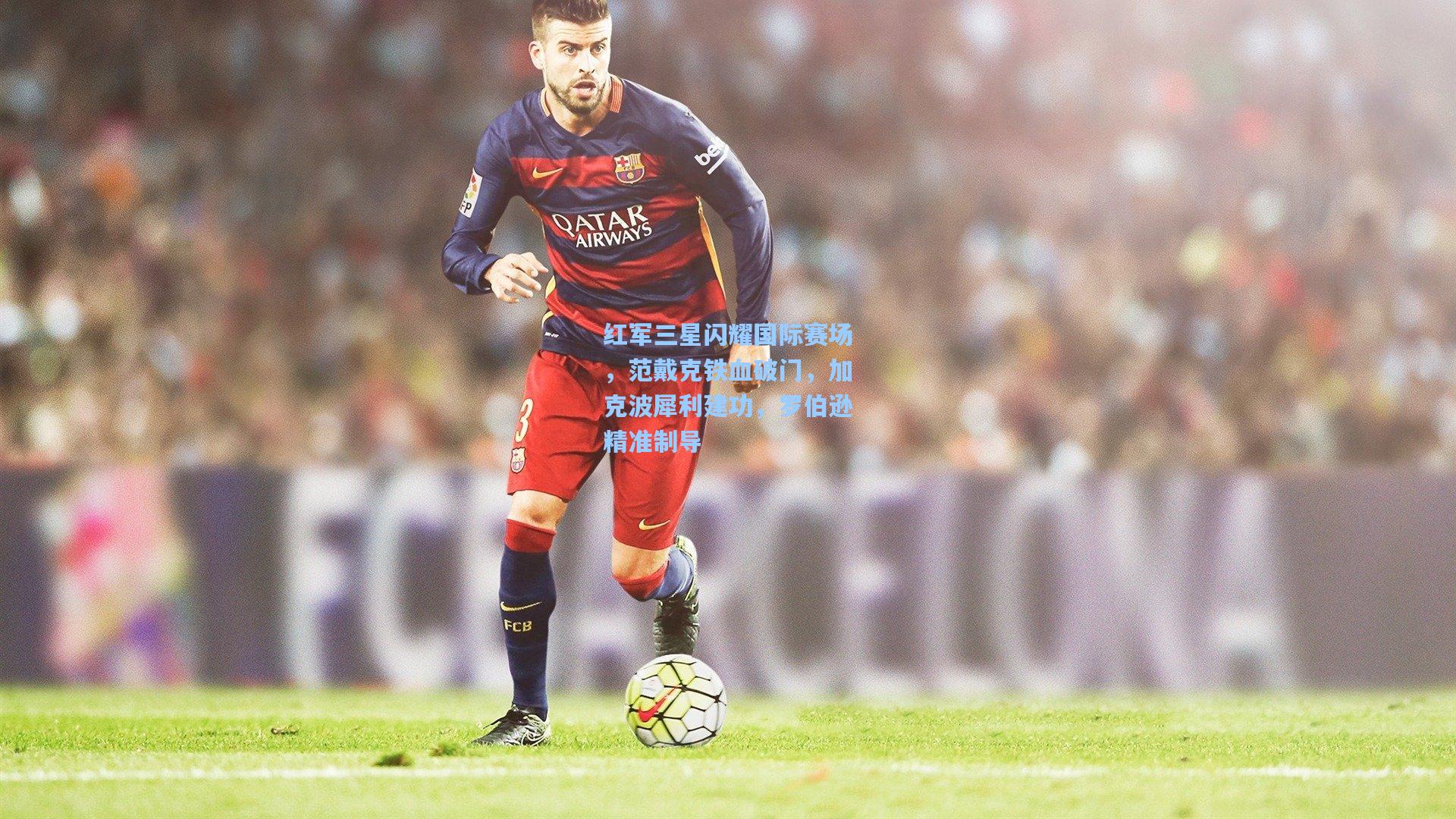 红军三星闪耀国际赛场，范戴克铁血破门，加克波犀利建功，罗伯逊精准制导