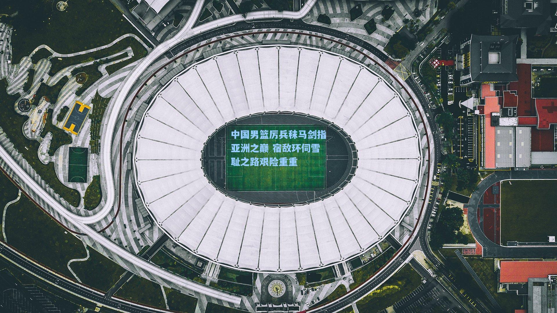 中国男篮厉兵秣马剑指亚洲之巅 宿敌环伺雪耻之路艰险重重